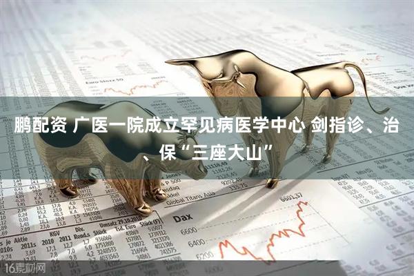 鹏配资 广医一院成立罕见病医学中心 剑指诊、治、保“三座大山”