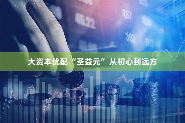 大资本优配 “圣益元” 从初心到远方