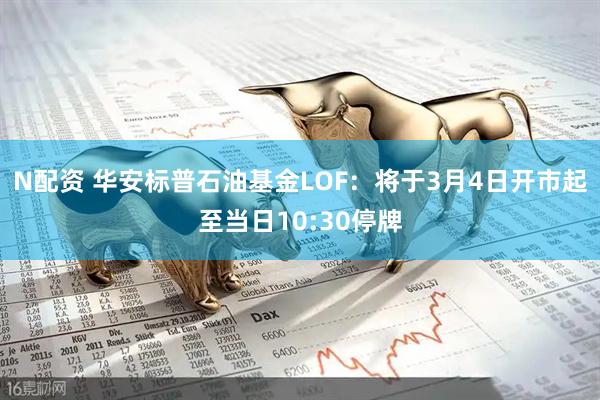 N配资 华安标普石油基金LOF：将于3月4日开市起至当日10:30停牌