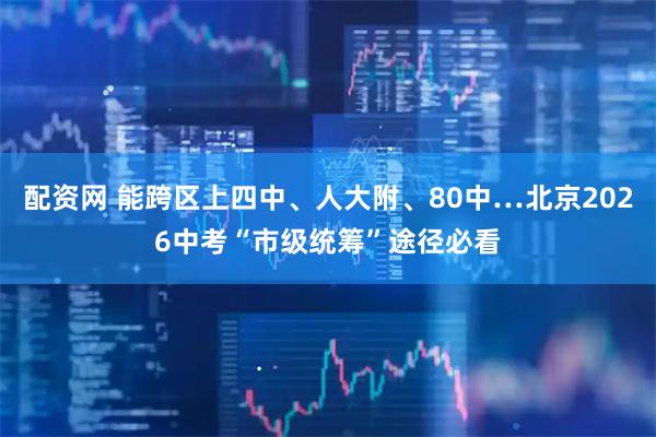 配资网 能跨区上四中、人大附、80中…北京2026中考“市级统筹”途径必看
