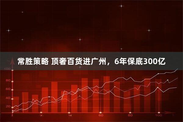常胜策略 顶奢百货进广州，6年保底300亿