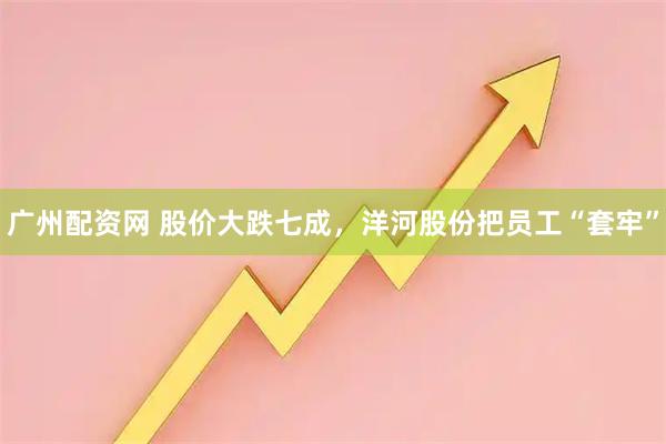广州配资网 股价大跌七成，洋河股份把员工“套牢”