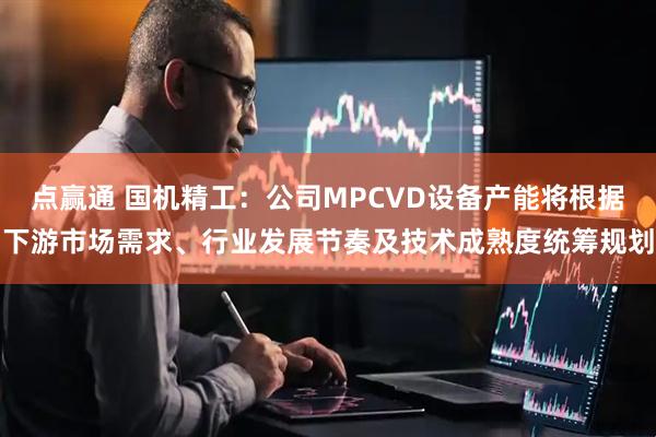 点赢通 国机精工：公司MPCVD设备产能将根据下游市场需求、行业发展节奏及技术成熟度统筹规划