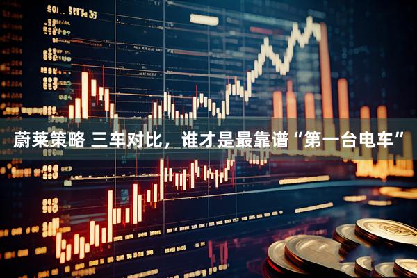 蔚莱策略 三车对比，谁才是最靠谱“第一台电车”