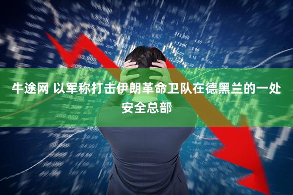 牛途网 以军称打击伊朗革命卫队在德黑兰的一处安全总部