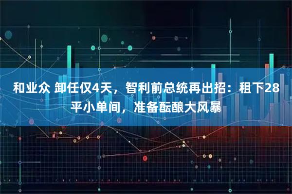 和业众 卸任仅4天，智利前总统再出招：租下28平小单间，准备酝酿大风暴