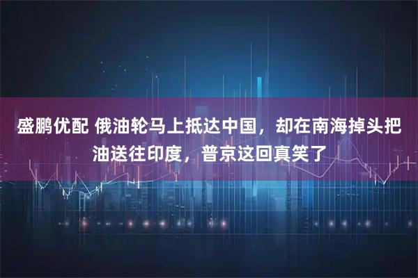 盛鹏优配 俄油轮马上抵达中国，却在南海掉头把油送往印度，普京这回真笑了