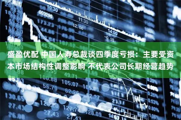 盛盈优配 中国人寿总裁谈四季度亏损：主要受资本市场结构性调整影响 不代表公司长期经营趋势