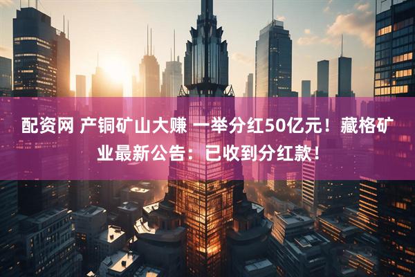 配资网 产铜矿山大赚 一举分红50亿元！藏格矿业最新公告：已收到分红款！