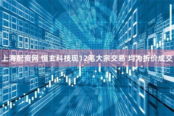 上海配资网 恒玄科技现12笔大宗交易 均为折价成交