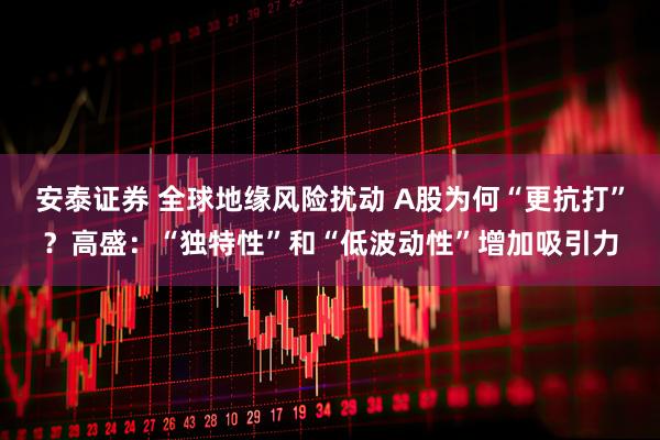 安泰证券 全球地缘风险扰动 A股为何“更抗打”？高盛：“独特性”和“低波动性”增加吸引力