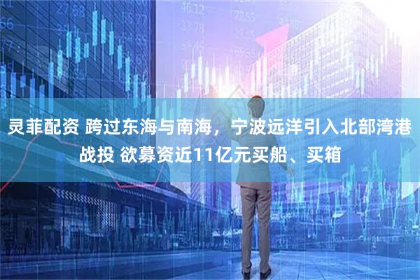 灵菲配资 跨过东海与南海，宁波远洋引入北部湾港战投 欲募资近11亿元买船、买箱