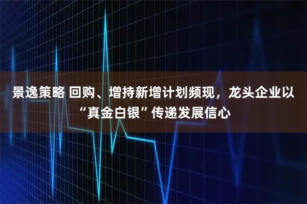 景逸策略 回购、增持新增计划频现，龙头企业以“真金白银”传递发展信心