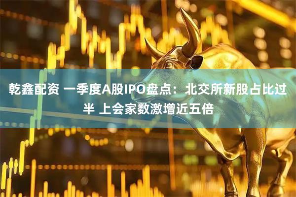 乾鑫配资 一季度A股IPO盘点：北交所新股占比过半 上会家数激增近五倍