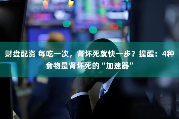 财盘配资 每吃一次，肾坏死就快一步？提醒：4种食物是肾坏死的“加速器”