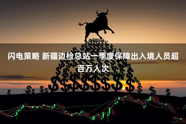 闪电策略 新疆边检总站一季度保障出入境人员超百万人次