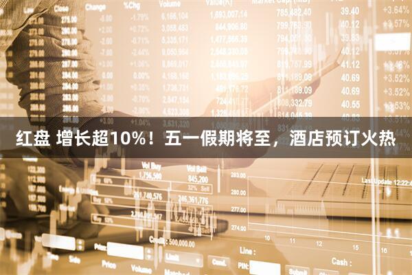 红盘 增长超10%！五一假期将至，酒店预订火热
