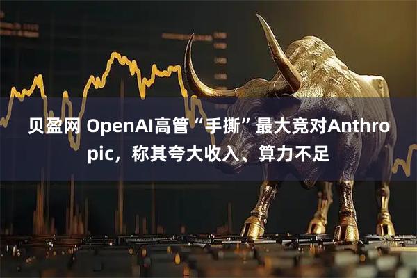 贝盈网 OpenAI高管“手撕”最大竞对Anthropic，称其夸大收入、算力不足