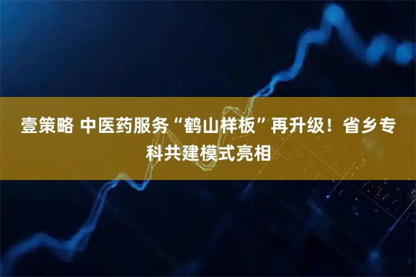 壹策略 中医药服务“鹤山样板”再升级！省乡专科共建模式亮相