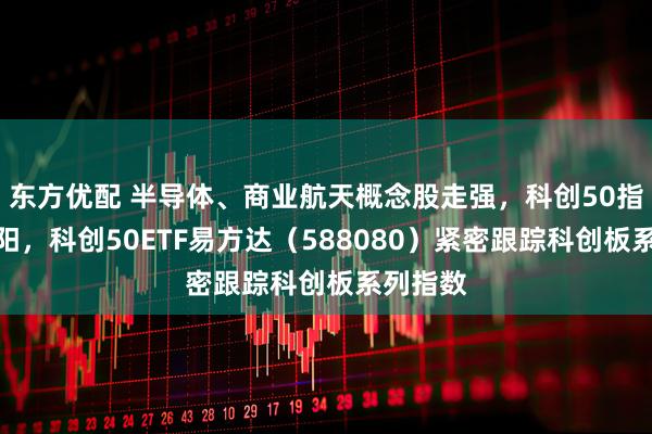 东方优配 半导体、商业航天概念股走强，科创50指数三连阳，科创50ETF易方达（588080）紧密跟踪科创板系列指数