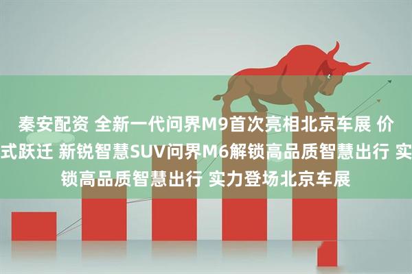 秦安配资 全新一代问界M9首次亮相北京车展 价值体验实现引领式跃迁 新锐智慧SUV问界M6解锁高品质智慧出行 实力登场北京车展