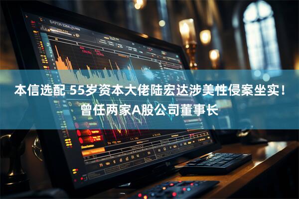 本信选配 55岁资本大佬陆宏达涉美性侵案坐实!曾任两家A股公司董事长