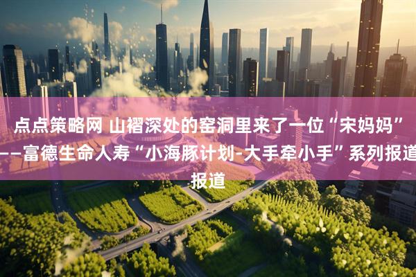 点点策略网 山褶深处的窑洞里来了一位“宋妈妈”——富德生命人寿“小海豚计划-大手牵小手”系列报道