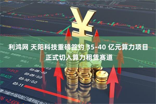 利鸿网 天阳科技重磅签约 35-40 亿元算力项目 正式切入算力租赁赛道