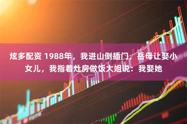 炫多配资 1988年，我进山倒插门，岳母让娶小女儿，我指着灶房做饭大姐说：我娶她