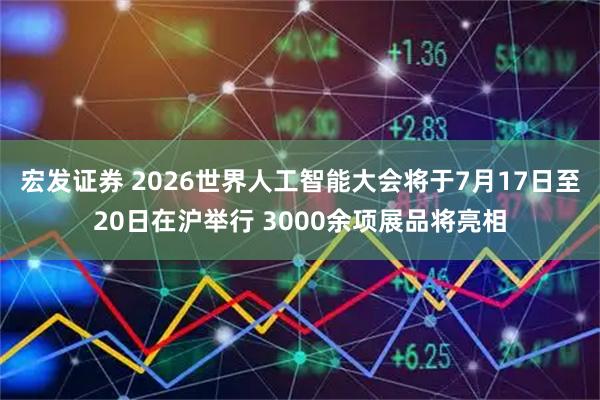 宏发证券 2026世界人工智能大会将于7月17日至20日在沪举行 3000余项展品将亮相