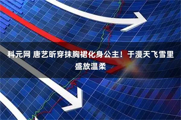 科元网 唐艺昕穿抹胸裙化身公主！于漫天飞雪里盛放温柔