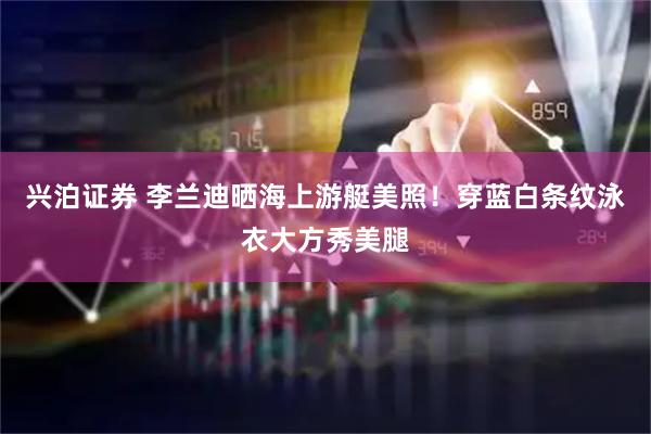 兴泊证券 李兰迪晒海上游艇美照！穿蓝白条纹泳衣大方秀美腿