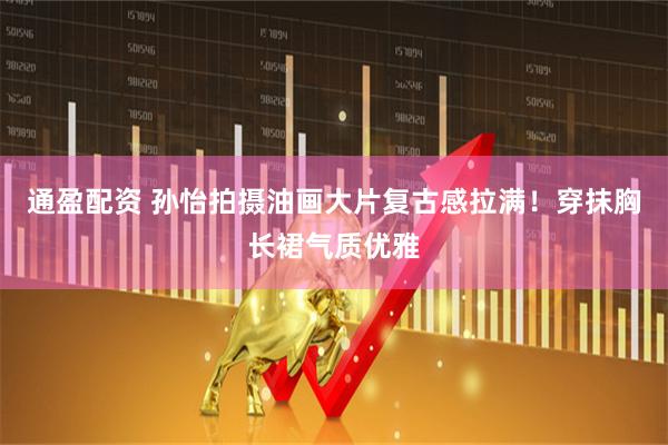 通盈配资 孙怡拍摄油画大片复古感拉满！穿抹胸长裙气质优雅