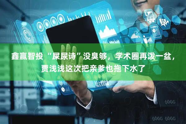 鑫赢智投 “屎尿诗”没臭够，学术圈再泼一盆，贾浅浅这次把亲爹也拖下水了