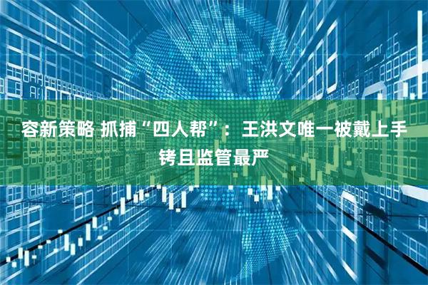 容新策略 抓捕“四人帮”：王洪文唯一被戴上手铐且监管最严