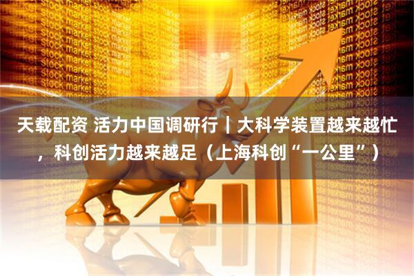 天载配资 活力中国调研行|大科学装置越来越忙,科创活力越来越足(上海科创“一公里”)