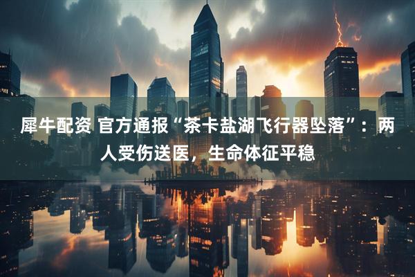 犀牛配资 官方通报“茶卡盐湖飞行器坠落”：两人受伤送医，生命体征平稳