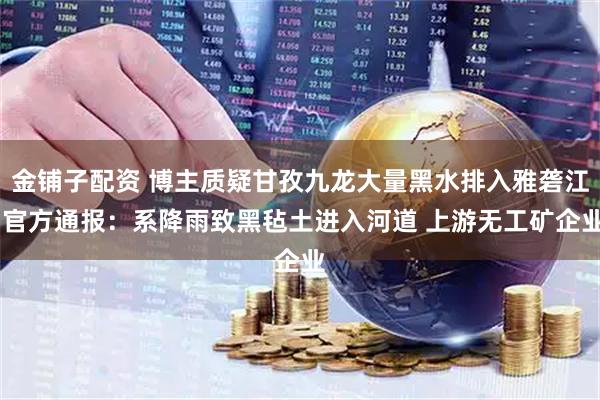 金铺子配资 博主质疑甘孜九龙大量黑水排入雅砻江 官方通报：系降雨致黑毡土进入河道 上游无工矿企业