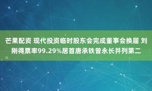 芒果配资 现代投资临时股东会完成董事会换届 刘刚得票率99.29%居首唐承铁曾永长并列第二