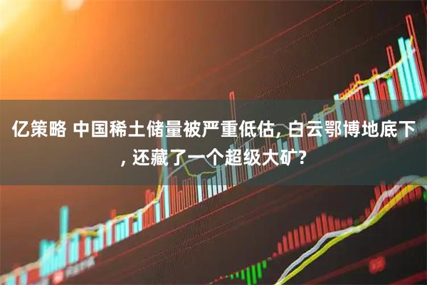 亿策略 中国稀土储量被严重低估, 白云鄂博地底下, 还藏了一个超级大矿?
