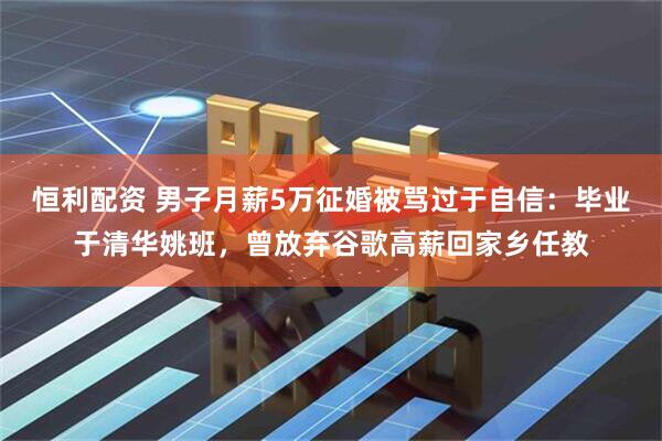 恒利配资 男子月薪5万征婚被骂过于自信：毕业于清华姚班，曾放弃谷歌高薪回家乡任教
