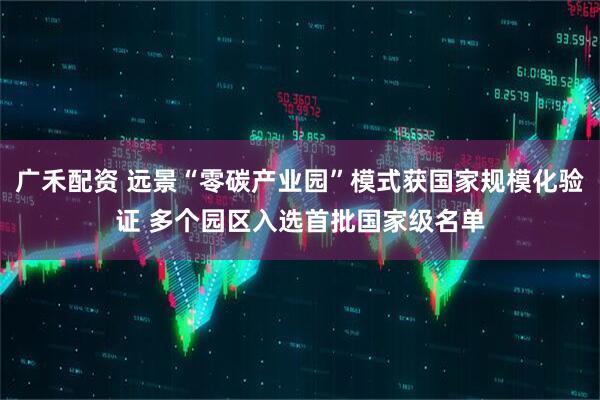 广禾配资 远景“零碳产业园”模式获国家规模化验证 多个园区入选首批国家级名单