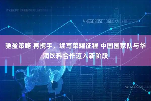 驰盈策略 再携手，续写荣耀征程 中国国家队与华润饮料合作迈入新阶段