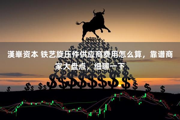漢崋资本 铁艺旋压件供应商费用怎么算，靠谱商家大盘点，细聊一下
