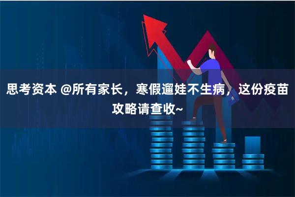 思考资本 @所有家长，寒假遛娃不生病，这份疫苗攻略请查收~