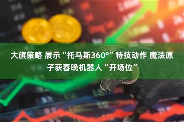 大旗策略 展示“托马斯360°”特技动作 魔法原子获春晚机器人“开场位”