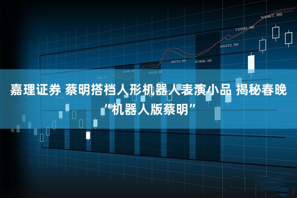 嘉理证券 蔡明搭档人形机器人表演小品 揭秘春晚“机器人版蔡明”