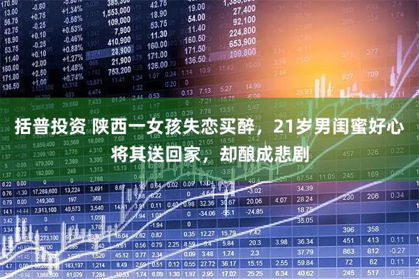 括普投资 陕西一女孩失恋买醉，21岁男闺蜜好心将其送回家，却酿成悲剧