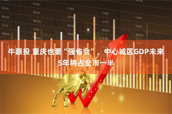 牛跟投 重庆也要“强省会”，中心城区GDP未来5年将占全市一半