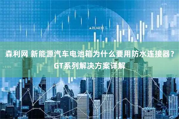森利网 新能源汽车电池箱为什么要用防水连接器？GT系列解决方案详解